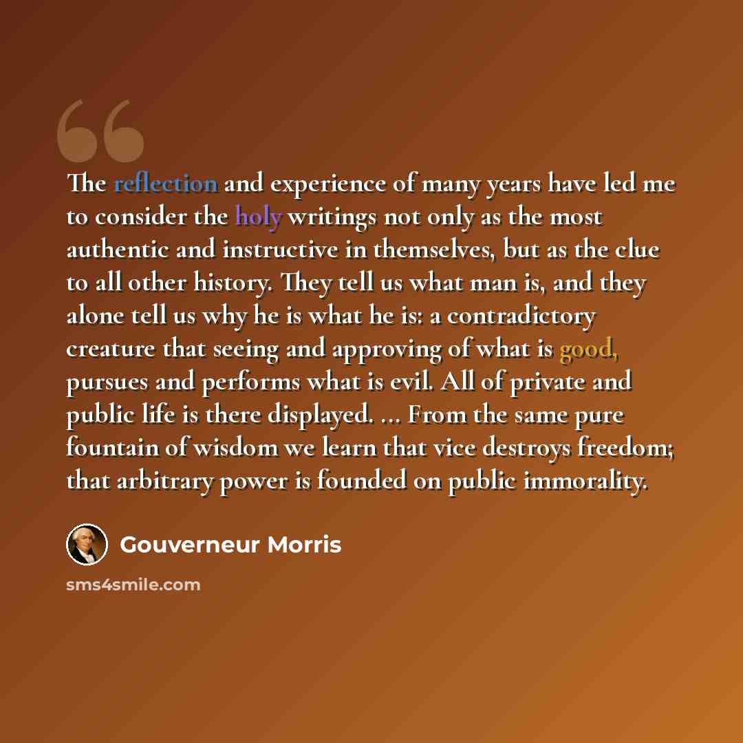 “The reflection and experience of many years have led me to consider the holy writings not only as the most authentic and instructive in themselves, but as the clue to all other history. They tell us what man is, and they alone tell us why he is what he is: a contradictory creature that seeing and…” quote by Gouverneur Morris