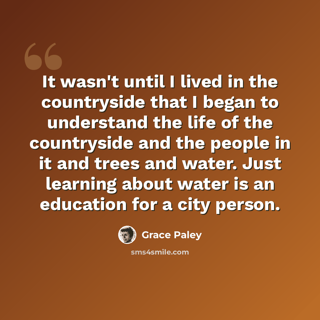 “It wasn't until I lived in the countryside that I began to understand the life of the countryside and the people in it and trees and water. Just learning about water is an education for a city person.” quote by Grace Paley