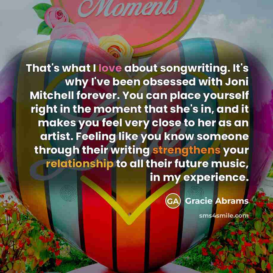 “That's what I love about songwriting. It's why I've been obsessed with Joni Mitchell forever. You can place yourself right in the moment that she's in, and it makes you feel very close to her as an artist. Feeling like you know someone through their writing strengthens your relationship to all…” quote by Gracie Abrams