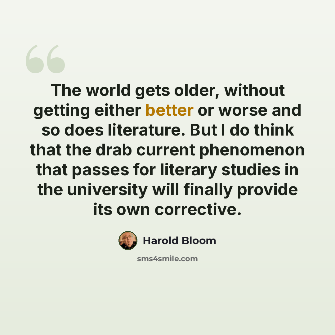 “The world gets older, without getting either better or worse and so does literature. But I do think that the drab current phenomenon that passes for literary studies in the university will finally provide its own corrective.” quote by Harold Bloom