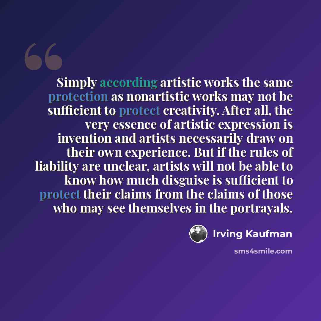 “Simply according artistic works the same protection as nonartistic works may not be sufficient to protect creativity. After all, the very essence of artistic expression is invention and artists necessarily draw on their own experience. But if the rules of liability are unclear, artists will not be…” quote by Irving Kaufman