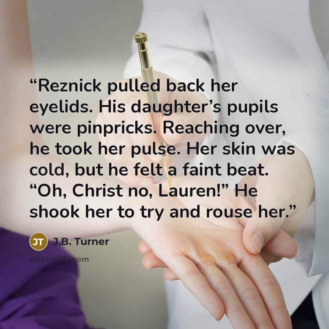 “Reznick pulled back her eyelids. His daughter’s pupils were pinpricks. Reaching over, he took her pulse. Her skin was cold, but he felt a faint beat. “Oh, Christ no, Lauren!” He shook her to try and rouse her.” quote by J.B. Turner