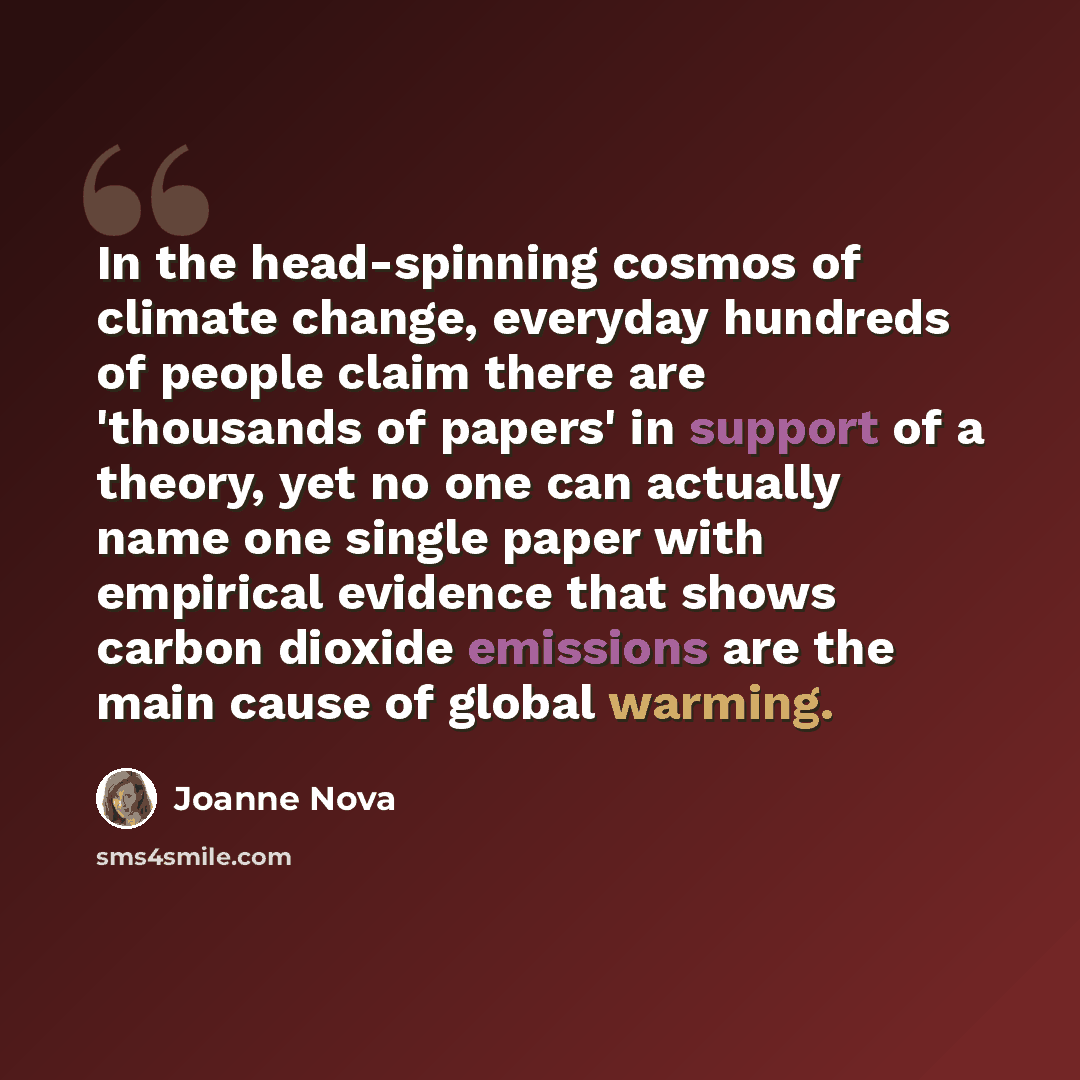 “In the head-spinning cosmos of climate change, everyday hundreds of people claim there are 'thousands of papers' in support of a theory, yet no one can actually name one single paper with empirical evidence that shows carbon dioxide emissions are the main cause of global warming.” quote by Joanne Nova