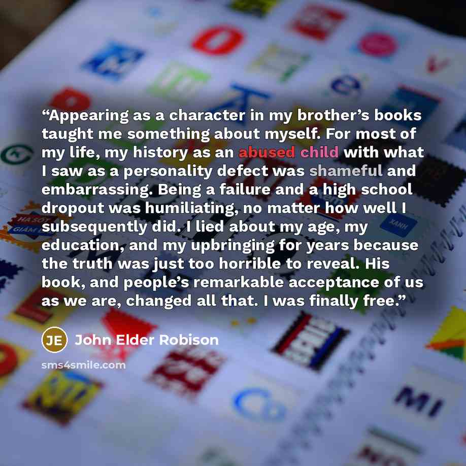 “Appearing as a character in my brother’s books taught me something about myself. For most of my life, my history as an abused child with what I saw as a personality defect was shameful and embarrassing. Being a failure and a high school dropout was humiliating, no matter how well I subsequently…” quote by John Elder Robison