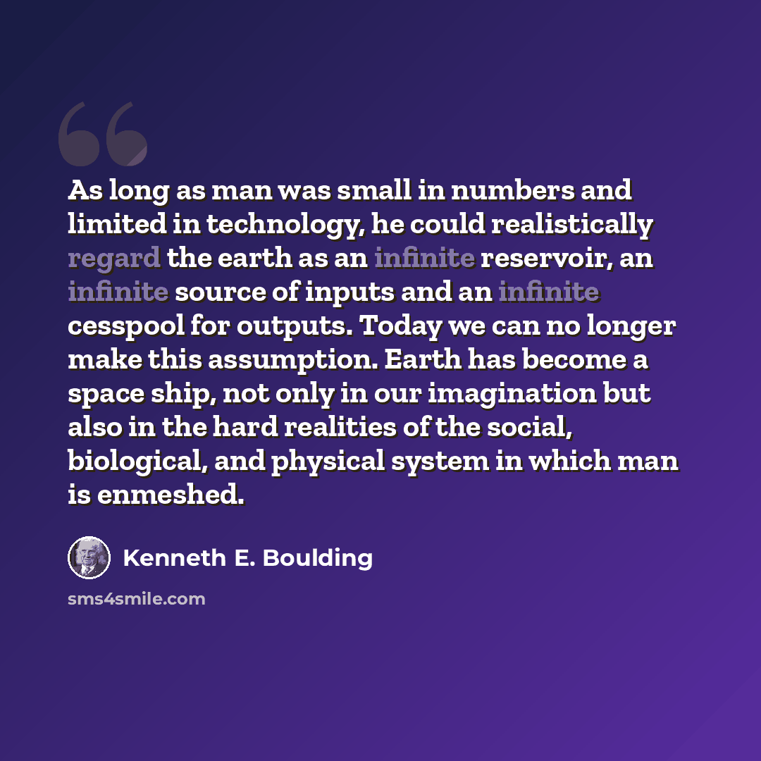 “As long as man was small in numbers and limited in technology, he could realistically regard the earth as an infinite reservoir, an infinite source of inputs and an infinite cesspool for outputs. Today we can no longer make this assumption. Earth has become a space ship, not only in our…” quote by Kenneth E. Boulding