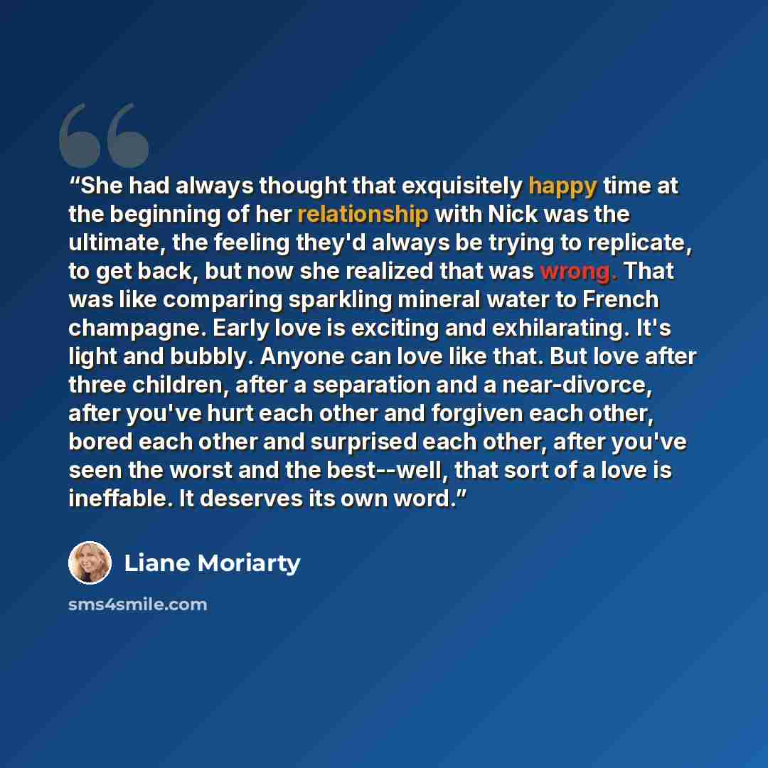 “She had always thought that exquisitely happy time at the beginning of her relationship with Nick was the ultimate, the feeling they'd always be trying to replicate, to get back, but now she realized that was wrong. That was like comparing sparkling mineral water to French champagne. Early love is…” quote by Liane Moriarty