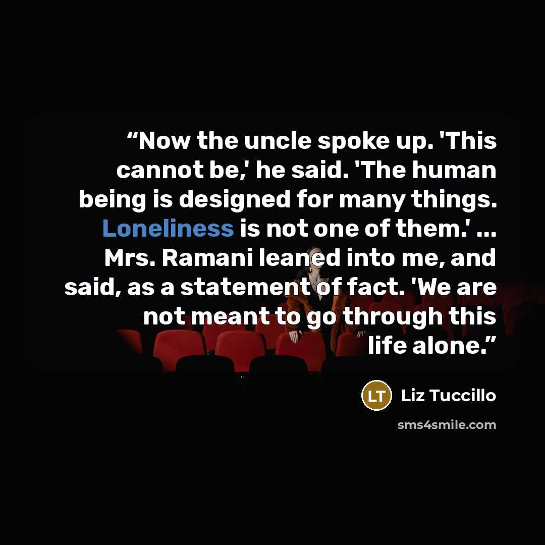 “Now the uncle spoke up. 'This cannot be,' he said. 'The human being is designed for many things. Loneliness is not one of them.' ... Mrs. Ramani leaned into me, and said, as a statement of fact. 'We are not meant to go through this life alone.” quote by Liz Tuccillo