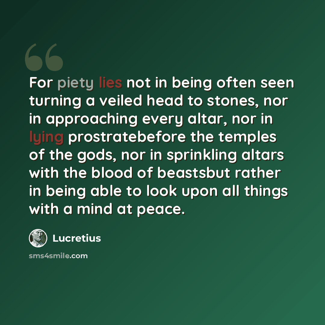 “For piety lies not in being often seen turning a veiled head to stones, nor in approaching every altar, nor in lying prostratebefore the temples of the gods, nor in sprinkling altars with the blood of beastsbut rather in being able to look upon all things with a mind at peace.” quote by Lucretius