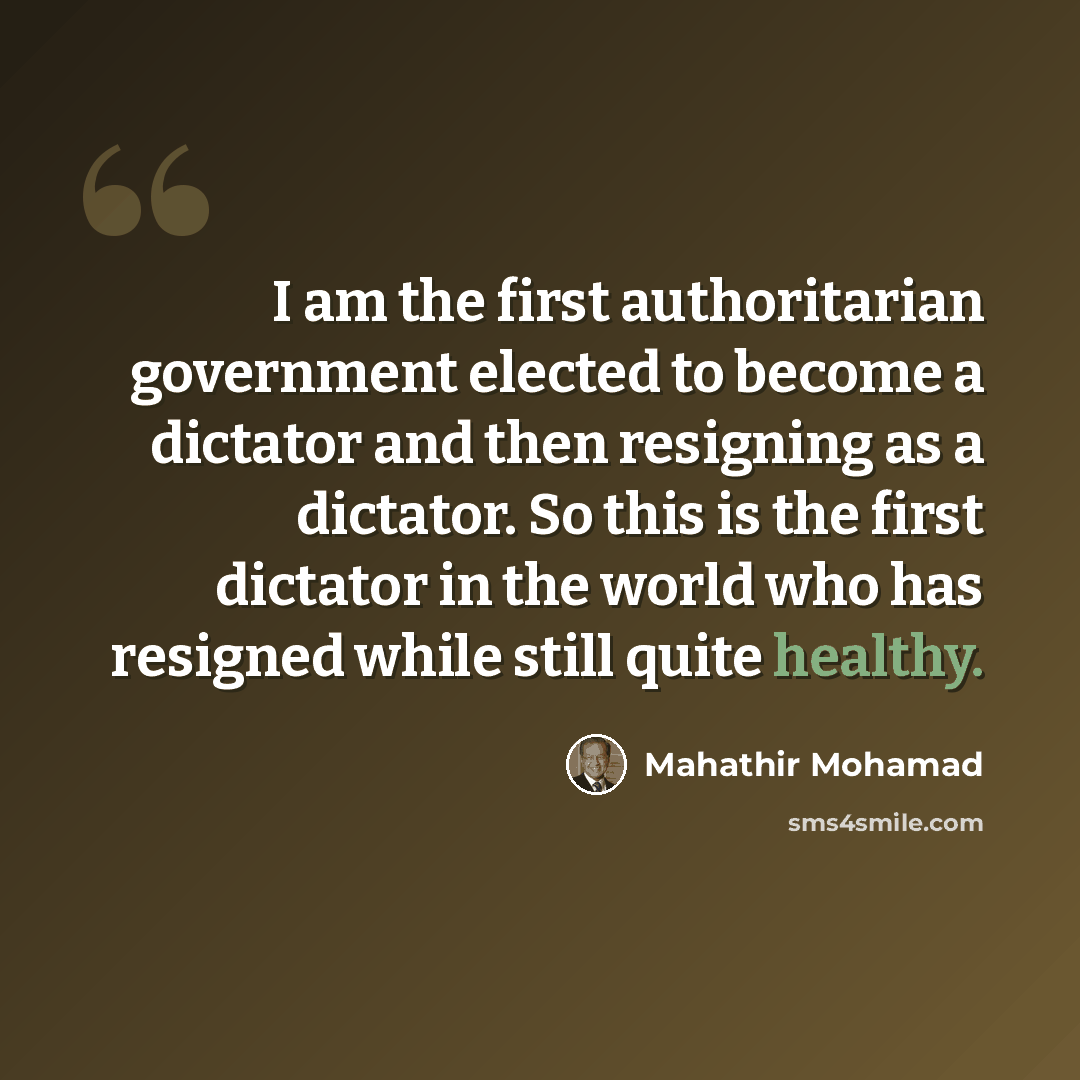 “I am the first authoritarian government elected to become a dictator and then resigning as a dictator. So this is the first dictator in the world who has resigned while still quite healthy.” quote by Mahathir Mohamad