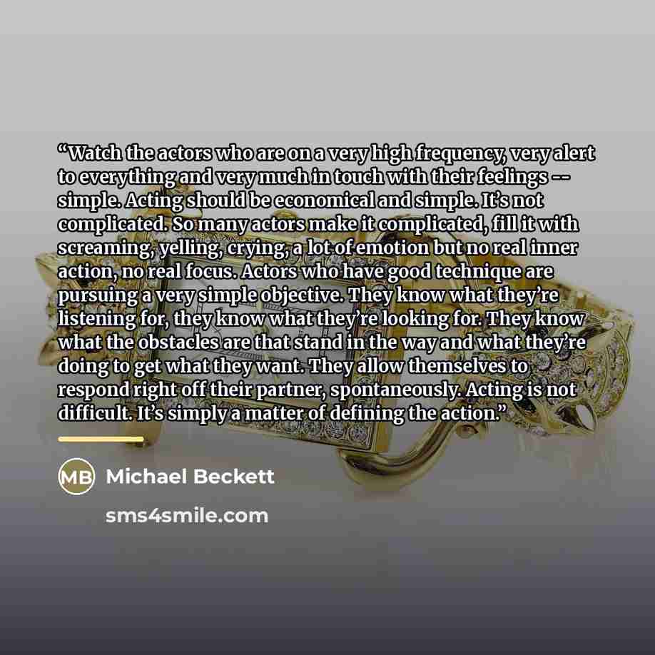 “Watch the actors who are on a very high frequency, very alert to everything and very much in touch with their feelings -- simple. Acting should be economical and simple. It’s not complicated. So many actors make it complicated, fill it with screaming, yelling, crying, a lot of emotion but no real…” quote by Michael Beckett