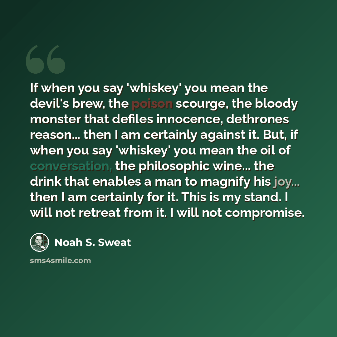 “If when you say 'whiskey' you mean the devil's brew, the poison scourge, the bloody monster that defiles innocence, dethrones reason... then I am certainly against it. But, if when you say 'whiskey' you mean the oil of conversation, the philosophic wine... the drink that enables a man to magnify…” quote by Noah S. Sweat