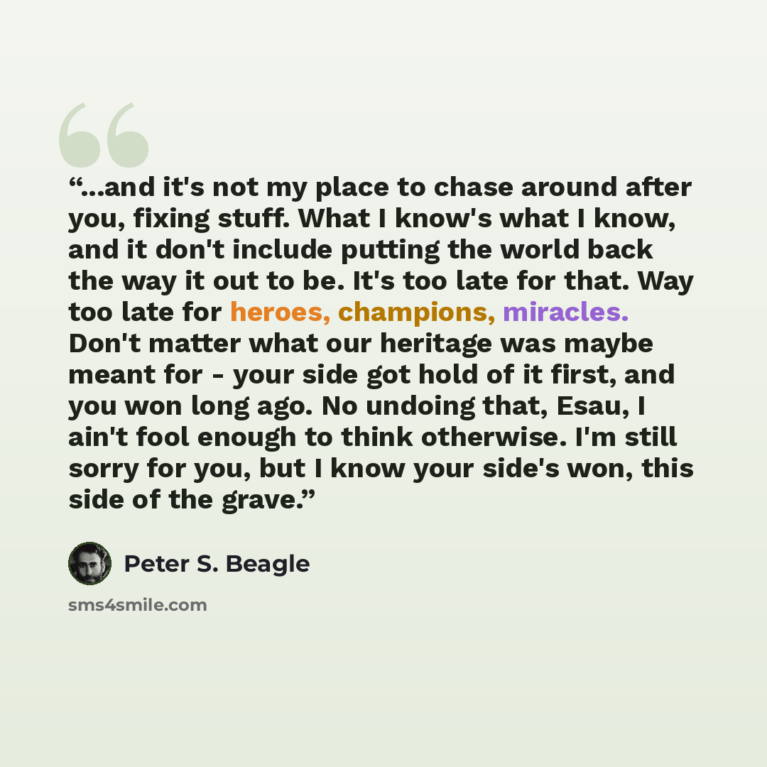 “...and it's not my place to chase around after you, fixing stuff. What I know's what I know, and it don't include putting the world back the way it out to be. It's too late for that. Way too late for heroes, champions, miracles. Don't matter what our heritage was maybe meant for - your side got…” quote by Peter S. Beagle