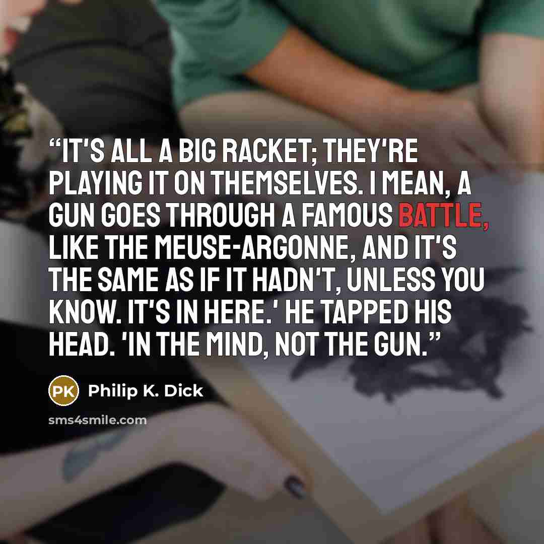 “It's all a big racket; they're playing it on themselves. I mean, a gun goes through a famous battle, like the Meuse-Argonne, and it's the same as if it hadn't, unless you know. It's in here.' He tapped his head. 'In the mind, not the gun.” quote by Philip K. Dick