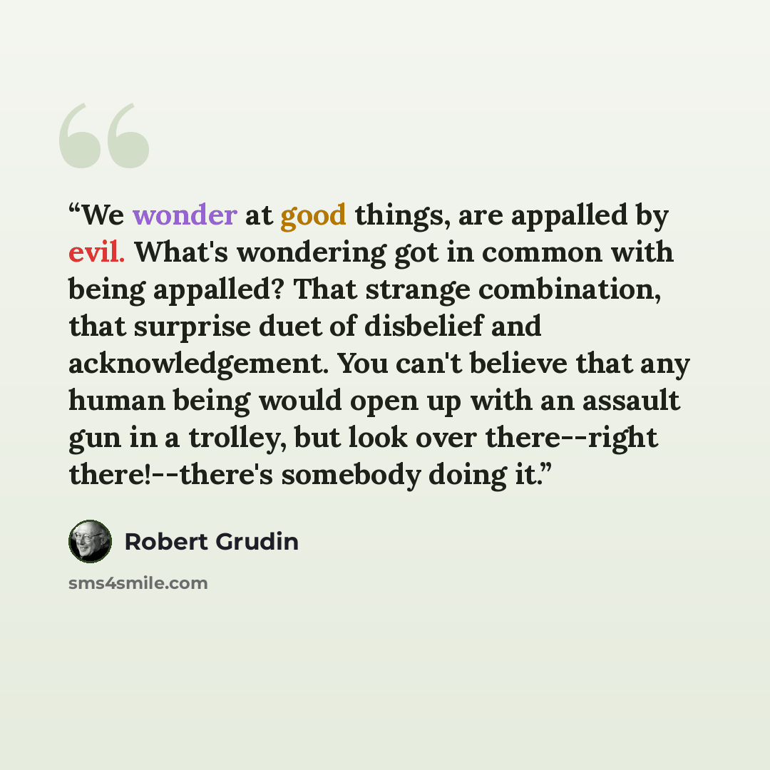 “We wonder at good things, are appalled by evil. What's wondering got in common with being appalled? That strange combination, that surprise duet of disbelief and acknowledgement. You can't believe that any human being would open up with an assault gun in a trolley, but look over there--right…” quote by Robert Grudin