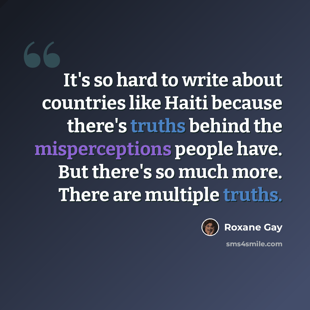 “It's so hard to write about countries like Haiti because there's truths behind the misperceptions people have. But there's so much more. There are multiple truths.” quote by Roxane Gay