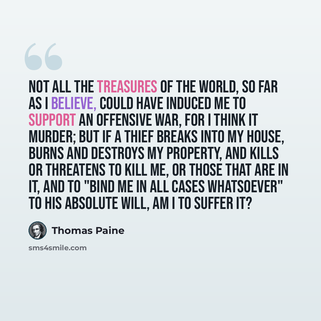 “Not all the treasures of the world, so far as I believe, could have induced me to support an offensive war, for I think it murder; but if a thief breaks into my house, burns and destroys my property, and kills or threatens to kill me, or those that are in it, and to "bind me in all cases…” quote by Thomas Paine