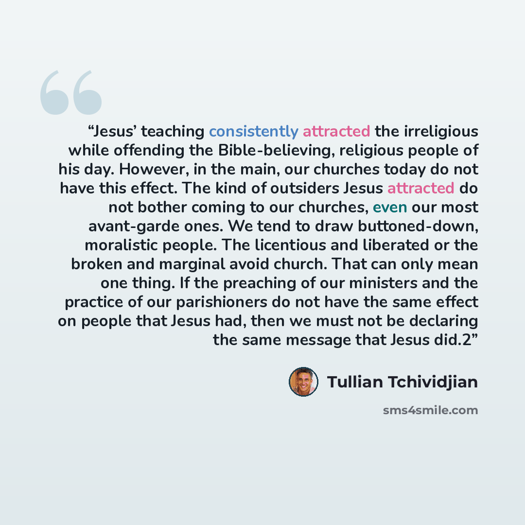 “Jesus’ teaching consistently attracted the irreligious while offending the Bible-believing, religious people of his day. However, in the main, our churches today do not have this effect. The kind of outsiders Jesus attracted do not bother coming to our churches, even our most avant-garde ones. We…” quote by Tullian Tchividjian