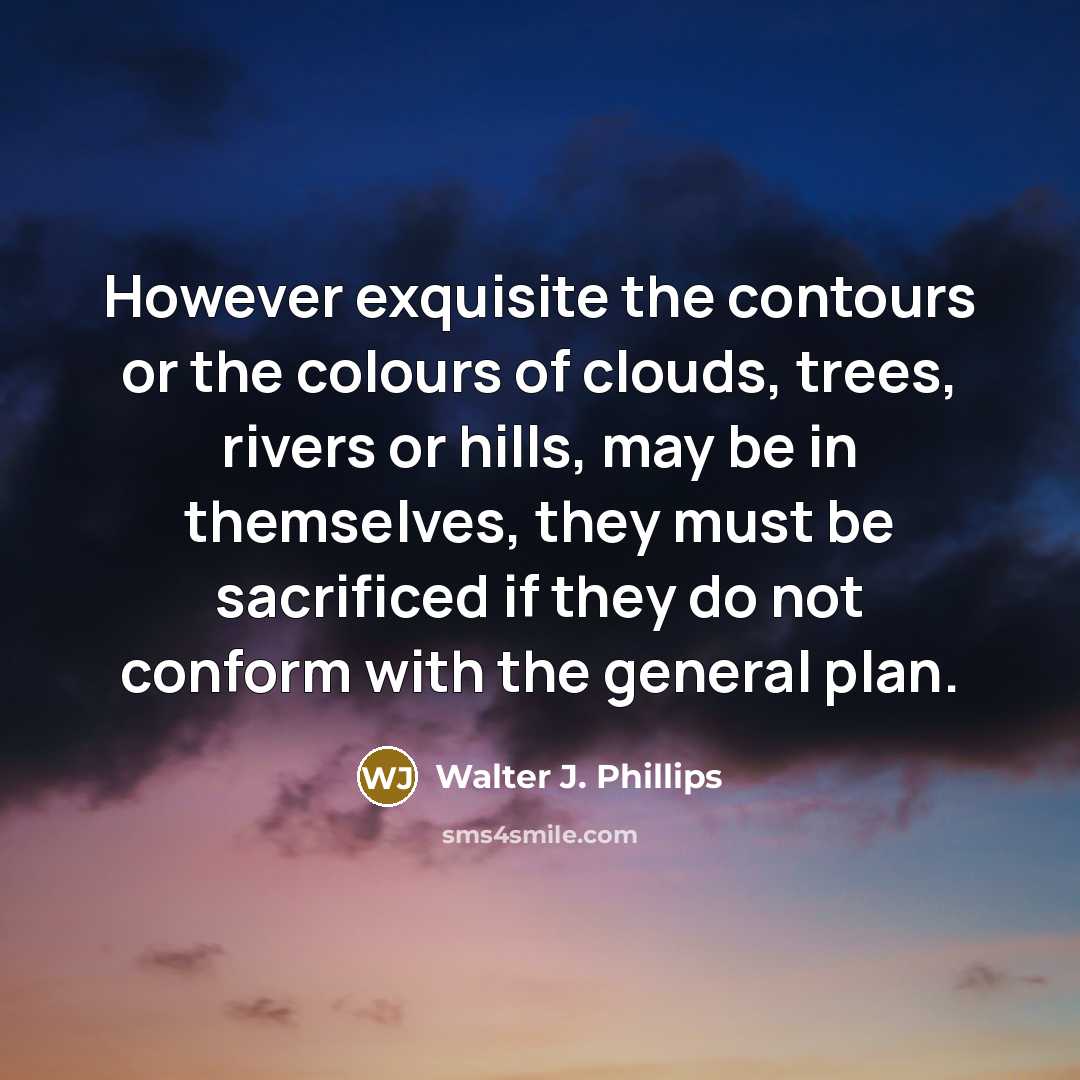 “However exquisite the contours or the colours of clouds, trees, rivers or hills, may be in themselves, they must be sacrificed if they do not conform with the general plan.” quote by Walter J. Phillips