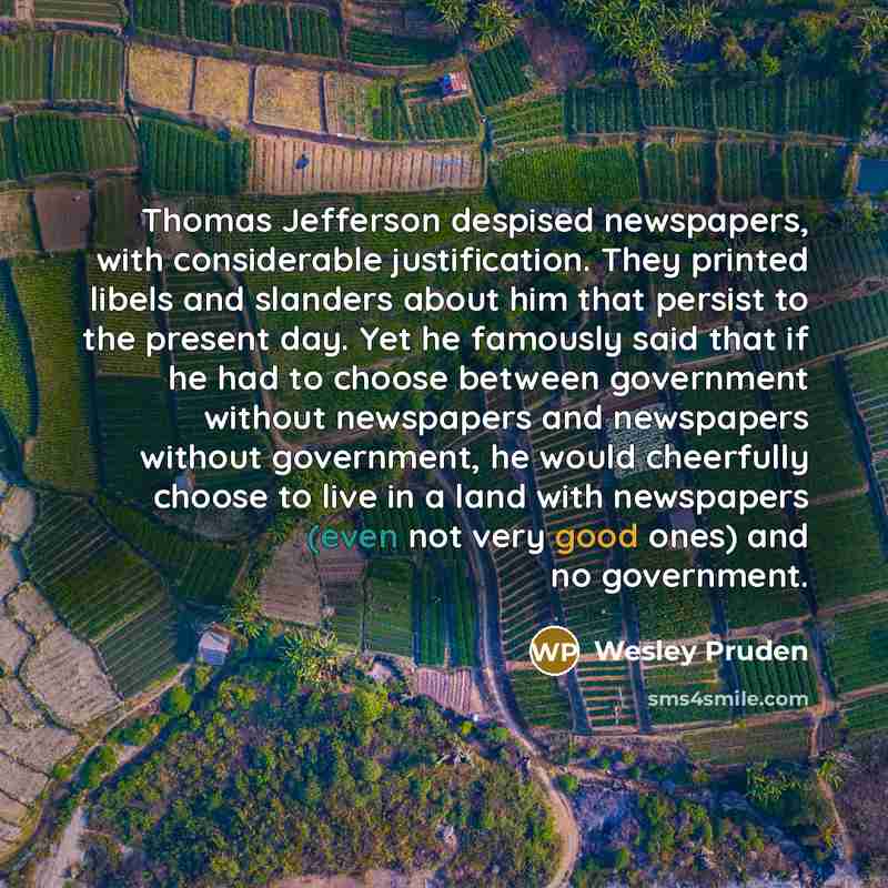 “Thomas Jefferson despised newspapers, with considerable justification. They printed libels and slanders about him that persist to the present day. Yet he famously said that if he had to choose between government without newspapers and newspapers without government, he would cheerfully choose to…” quote by Wesley Pruden