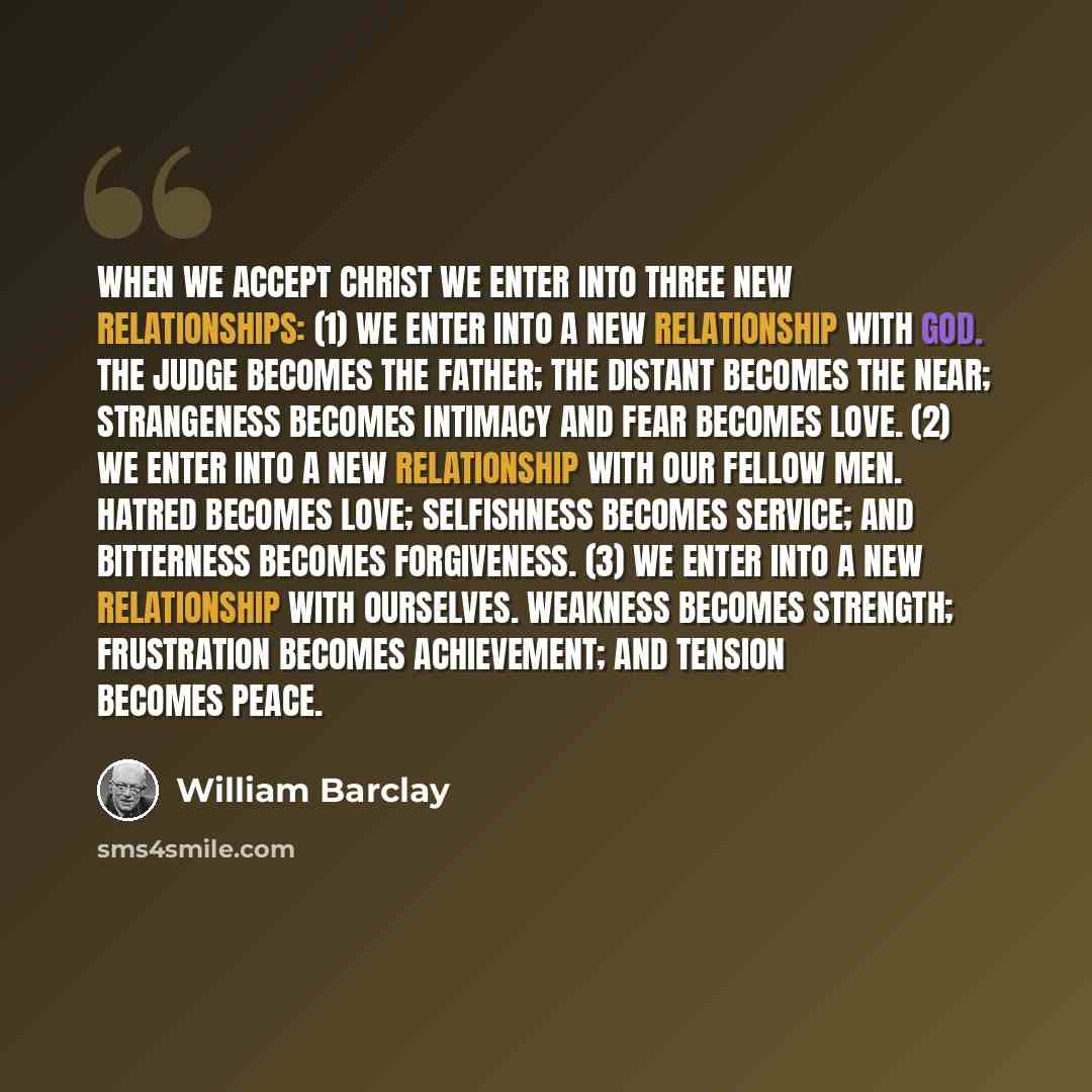 “When we accept Christ we enter into three new relationships: (1) We enter into a new relationship with God. The judge becomes the father; the distant becomes the near; strangeness becomes intimacy and fear becomes love. (2) We enter into a new relationship with our fellow men. Hatred becomes love…” quote by William Barclay