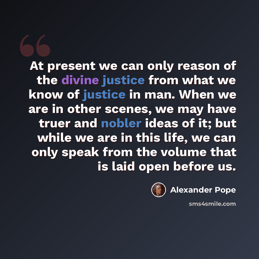 “At present we can only reason of the divine justice from what we know of justice in man. When we are in other scenes, we may have truer and nobler ideas of it; but while we are in this life, we can only speak from the volume that is laid open before us.” quote by Alexander Pope