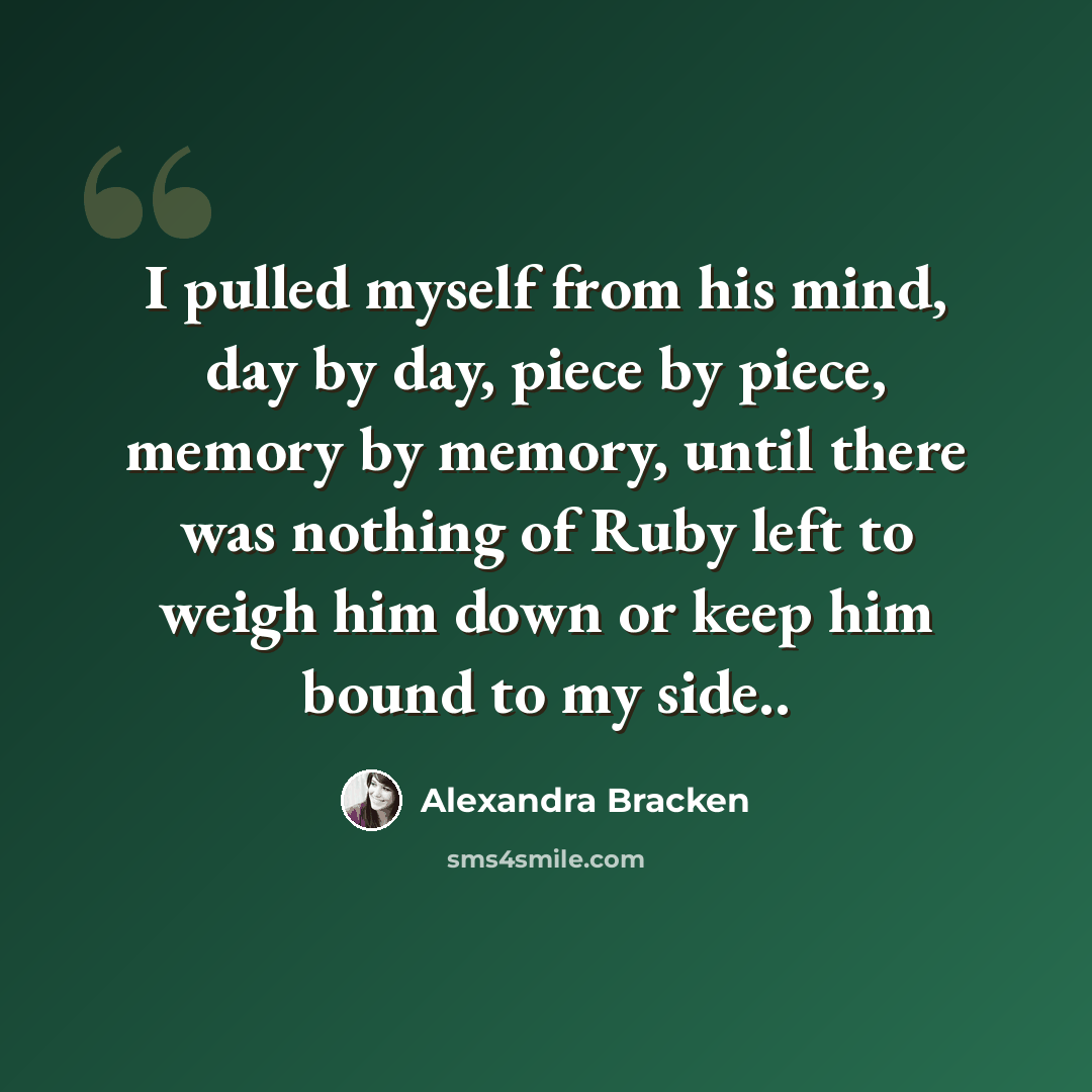 “I pulled myself from his mind, day by day, piece by piece, memory by memory, until there was nothing of Ruby left to weigh him down or keep him bound to my side..” quote by Alexandra Bracken