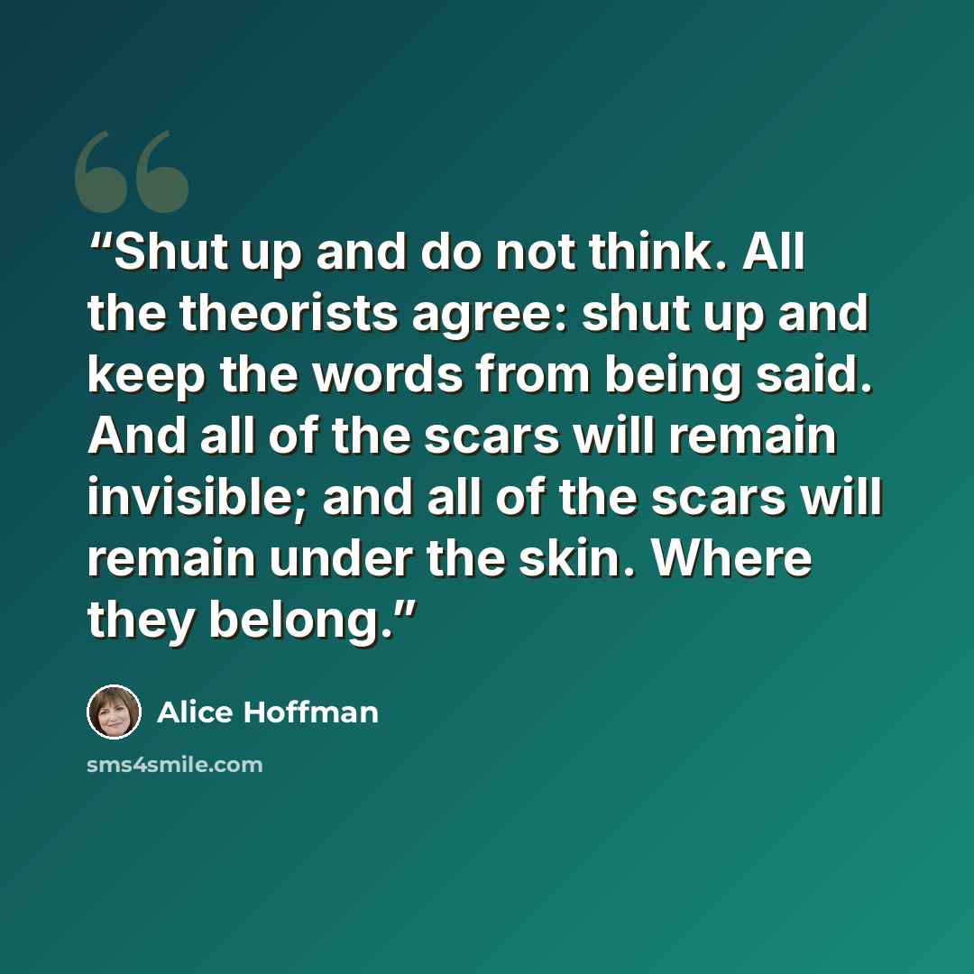 “Shut up and do not think. All the theorists agree: shut up and keep the words from being said. And all of the scars will remain invisible; and all of the scars will remain under the skin. Where they belong.” quote by Alice Hoffman