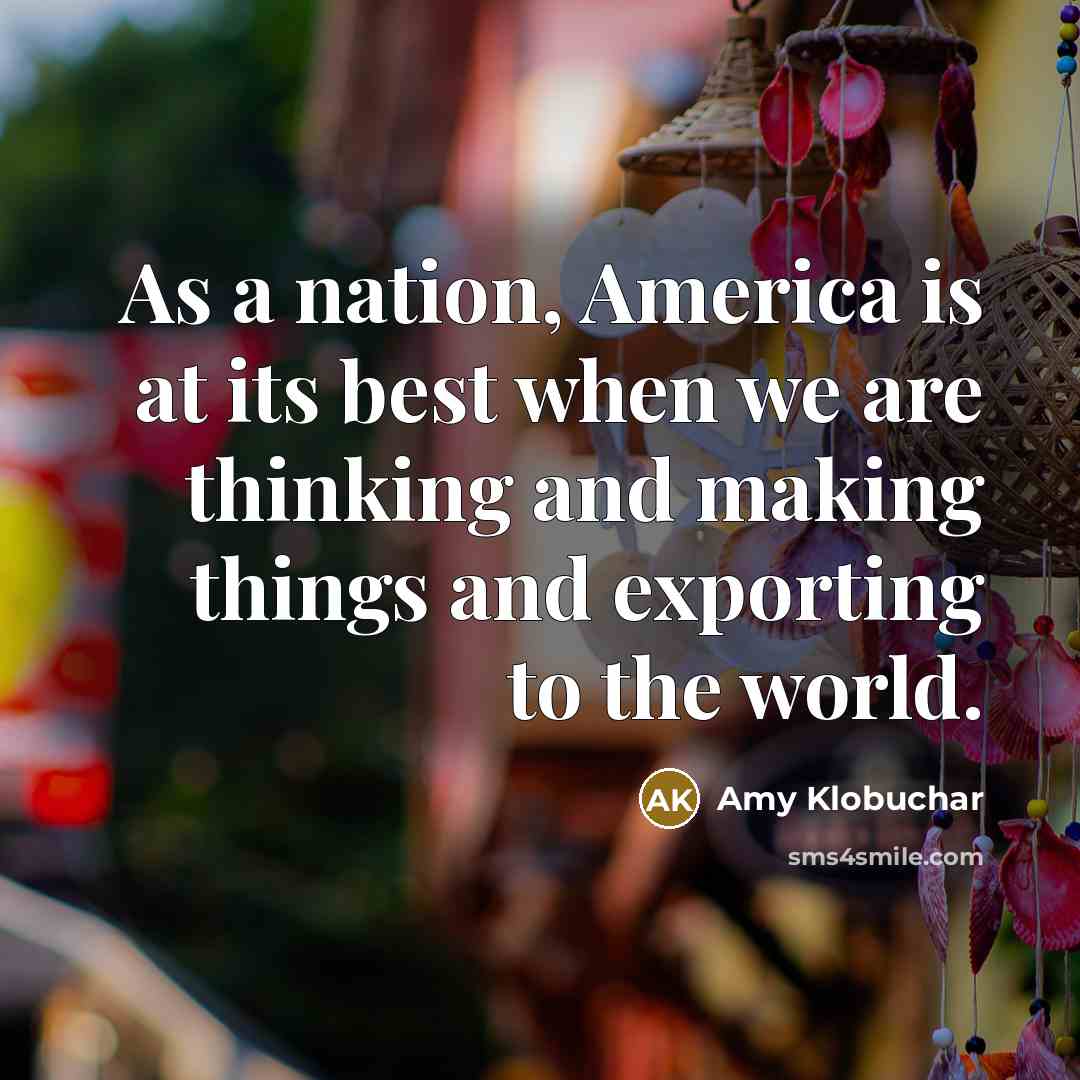 “As a nation, America is at its best when we are thinking and making things and exporting to the world.” quote by Amy Klobuchar