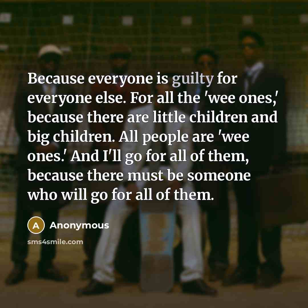 “Because everyone is guilty for everyone else. For all the 'wee ones,' because there are little children and big children. All people are 'wee ones.' And I'll go for all of them, because there must be someone who will go for all of them.” quote by Anonymous
