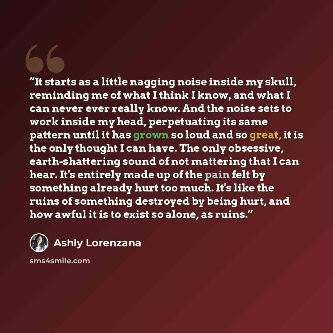 “It starts as a little nagging noise inside my skull, reminding me of what I think I know, and what I can never ever really know. And the noise sets to work inside my head, perpetuating its same pattern until it has grown so loud and so great, it is the only thought I can have. The only obsessive…” quote by Ashly Lorenzana