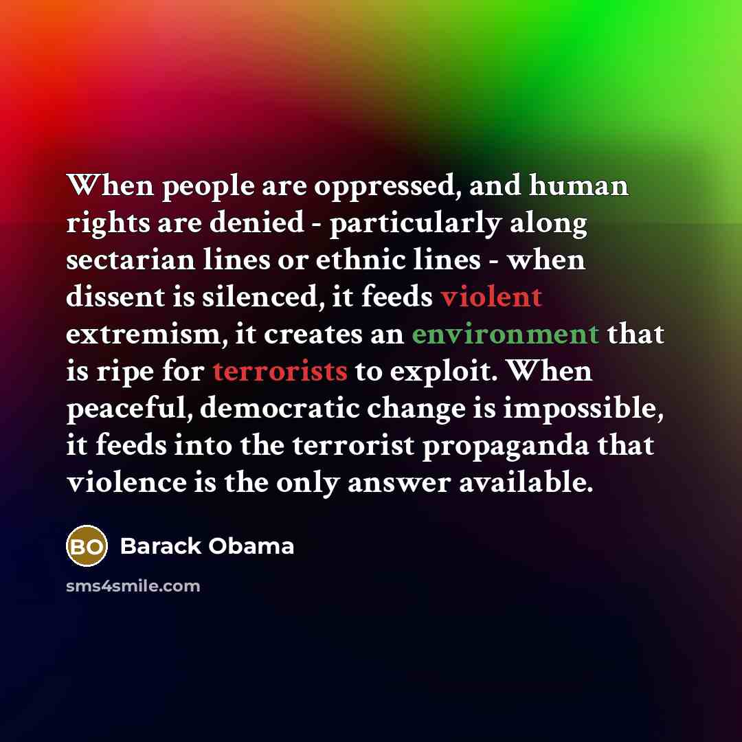 “When people are oppressed, and human rights are denied - particularly along sectarian lines or ethnic lines - when dissent is silenced, it feeds violent extremism, it creates an environment that is ripe for terrorists to exploit. When peaceful, democratic change is impossible, it feeds into the…” quote by Barack Obama