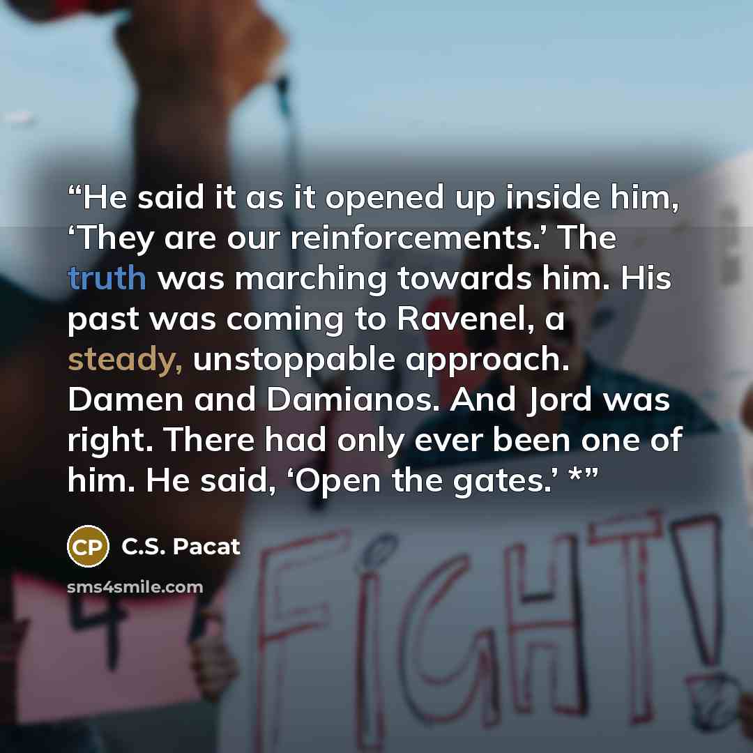 “He said it as it opened up inside him, ‘They are our reinforcements.’ The truth was marching towards him. His past was coming to Ravenel, a steady, unstoppable approach. Damen and Damianos. And Jord was right. There had only ever been one of him. He said, ‘Open the gates.’ *” quote by C.S. Pacat