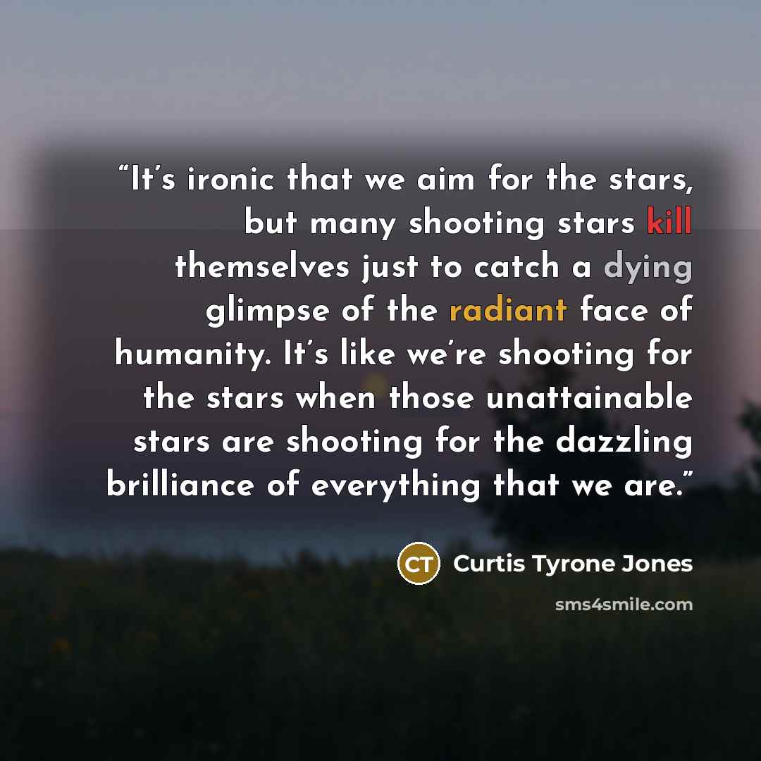 “It’s ironic that we aim for the stars, but many shooting stars kill themselves just to catch a dying glimpse of the radiant face of humanity. It’s like we’re shooting for the stars when those unattainable stars are shooting for the dazzling brilliance of everything that we are.” quote by Curtis Tyrone Jones