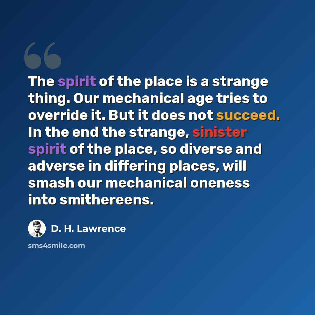 “The spirit of the place is a strange thing. Our mechanical age tries to override it. But it does not succeed. In the end the strange, sinister spirit of the place, so diverse and adverse in differing places, will smash our mechanical oneness into smithereens.” quote by D. H. Lawrence