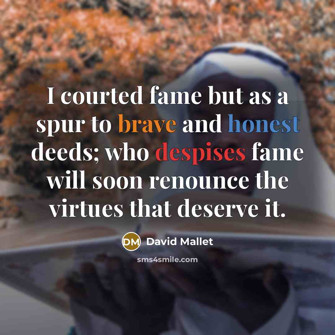 “I courted fame but as a spur to brave and honest deeds; who despises fame will soon renounce the virtues that deserve it.” quote by David Mallet