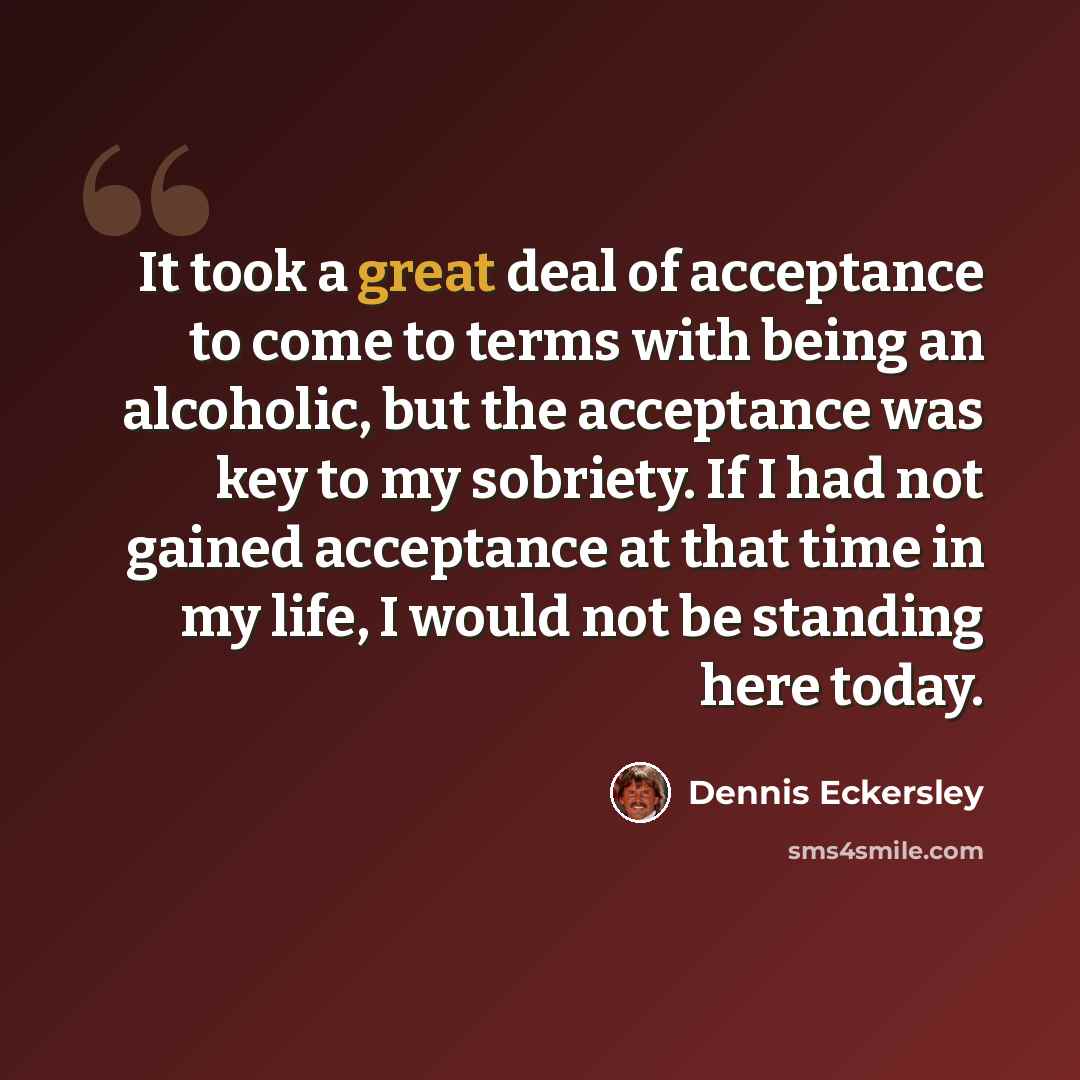 “It took a great deal of acceptance to come to terms with being an alcoholic, but the acceptance was key to my sobriety. If I had not gained acceptance at that time in my life, I would not be standing here today.” quote by Dennis Eckersley