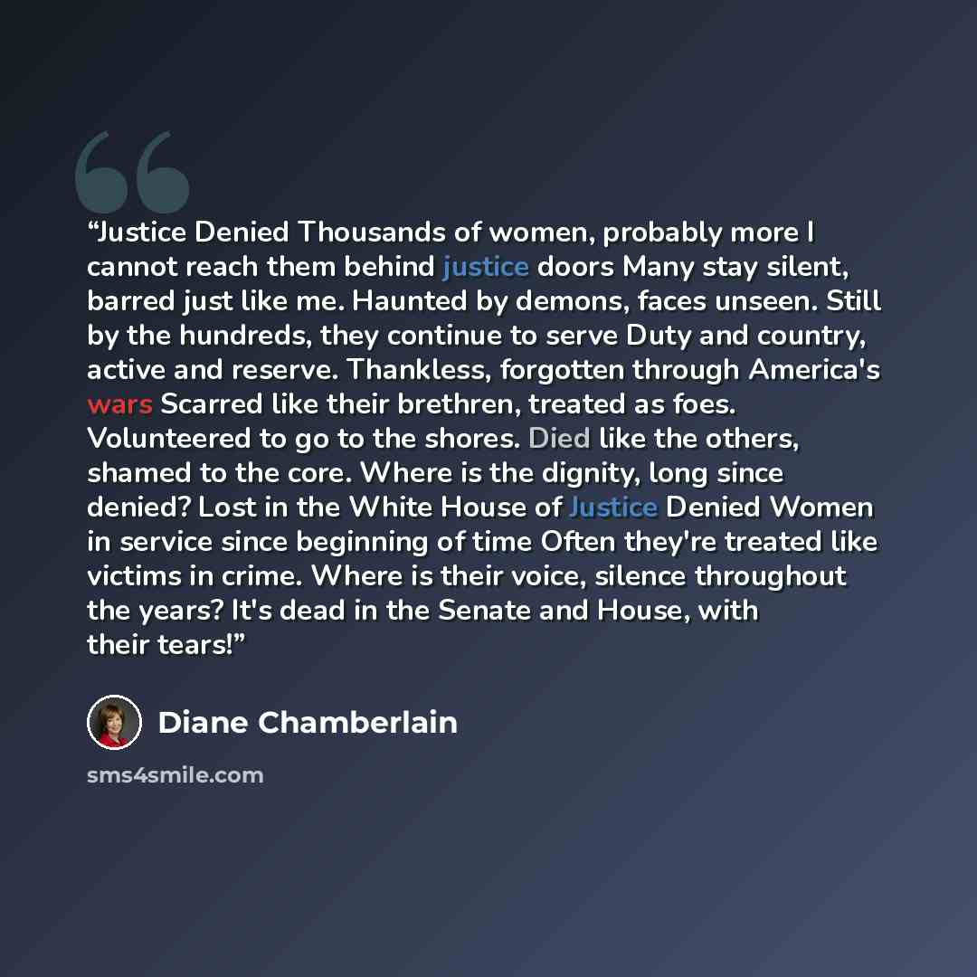 “Justice Denied Thousands of women, probably more I cannot reach them behind justice doors Many stay silent, barred just like me. Haunted by demons, faces unseen. Still by the hundreds, they continue to serve Duty and country, active and reserve. Thankless, forgotten through America's wars Scarred…” quote by Diane Chamberlain