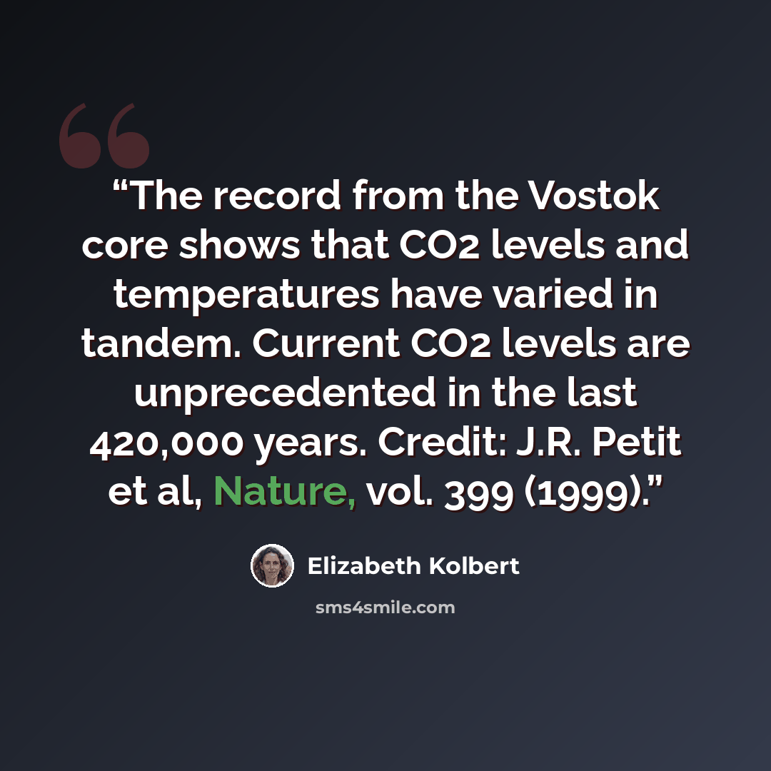 “The record from the Vostok core shows that CO2 levels and temperatures have varied in tandem. Current CO2 levels are unprecedented in the last 420,000 years. Credit: J.R. Petit et al, Nature, vol. 399 (1999).” quote by Elizabeth Kolbert