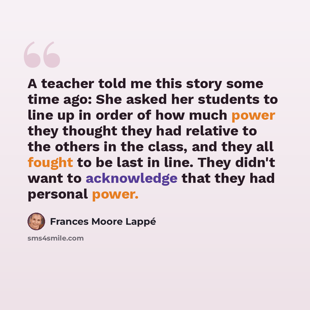 “A teacher told me this story some time ago: She asked her students to line up in order of how much power they thought they had relative to the others in the class, and they all fought to be last in line. They didn't want to acknowledge that they had personal power.” quote by Frances Moore Lappé