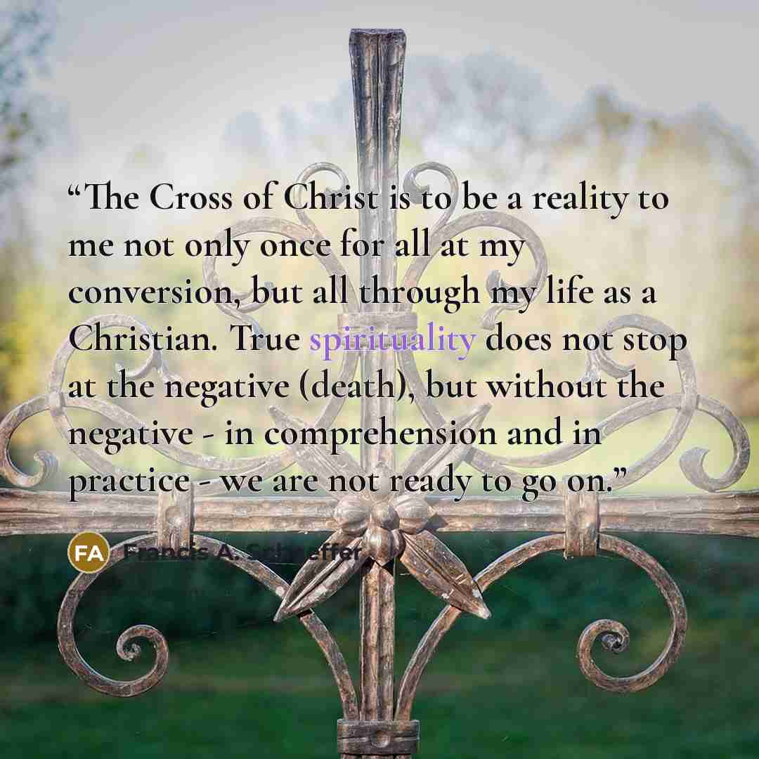 “The Cross of Christ is to be a reality to me not only once for all at my conversion, but all through my life as a Christian. True spirituality does not stop at the negative (death), but without the negative - in comprehension and in practice - we are not ready to go on.” quote by Francis A. Schaeffer