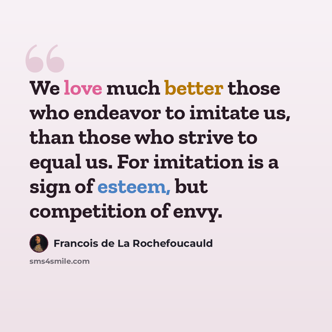 “We love much better those who endeavor to imitate us, than those who strive to equal us. For imitation is a sign of esteem, but competition of envy.” quote by Francois de La Rochefoucauld