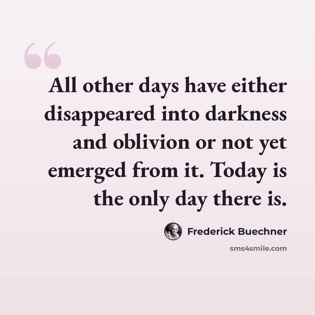 “All other days have either disappeared into darkness and oblivion or not yet emerged from it. Today is the only day there is.” quote by Frederick Buechner