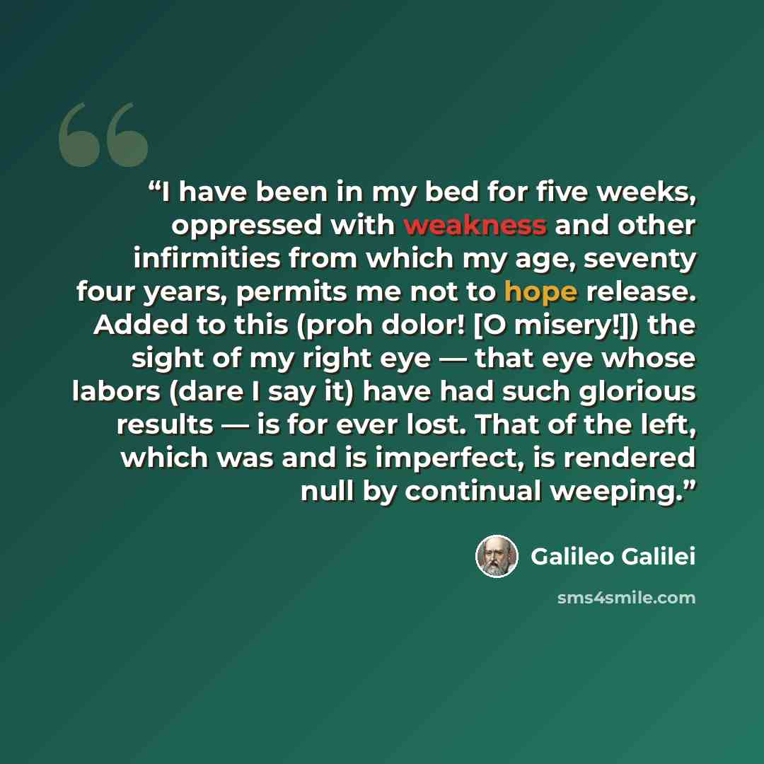 “I have been in my bed for five weeks, oppressed with weakness and other infirmities from which my age, seventy four years, permits me not to hope release. Added to this (proh dolor! [O misery!]) the sight of my right eye — that eye whose labors (dare I say it) have had such glorious results — is…” quote by Galileo Galilei