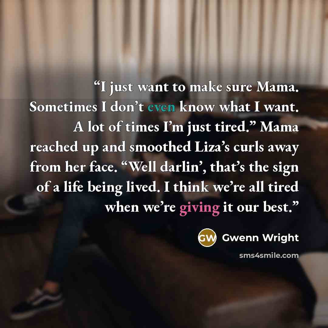 “I just want to make sure Mama. Sometimes I don’t even know what I want. A lot of times I’m just tired.” Mama reached up and smoothed Liza’s curls away from her face. “Well darlin’, that’s the sign of a life being lived. I think we’re all tired when we’re giving it our best.” quote by Gwenn Wright