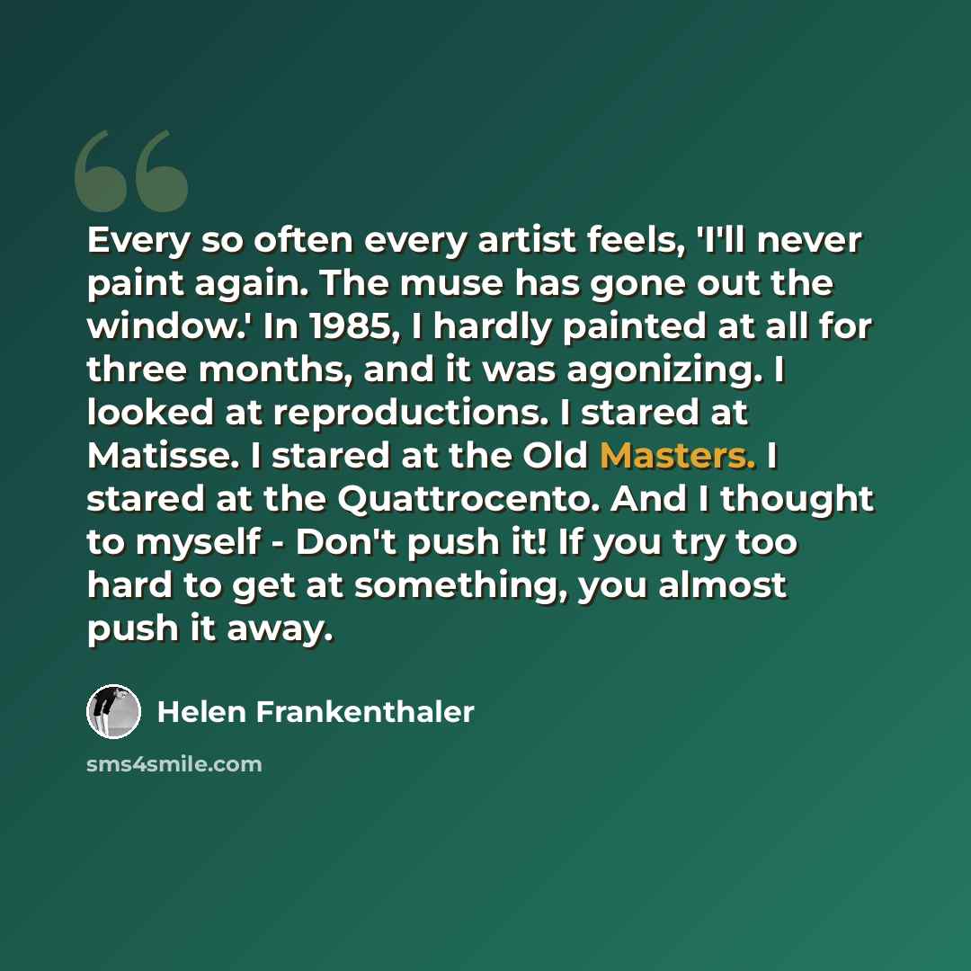 “Every so often every artist feels, 'I'll never paint again. The muse has gone out the window.' In 1985, I hardly painted at all for three months, and it was agonizing. I looked at reproductions. I stared at Matisse. I stared at the Old Masters. I stared at the Quattrocento. And I thought to myself…” quote by Helen Frankenthaler