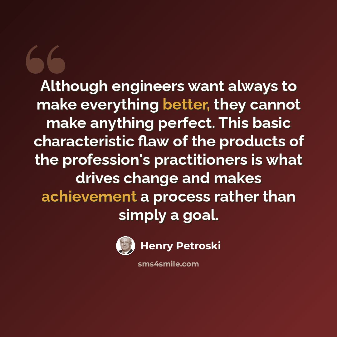 “Although engineers want always to make everything better, they cannot make anything perfect. This basic characteristic flaw of the products of the profession's practitioners is what drives change and makes achievement a process rather than simply a goal.” quote by Henry Petroski