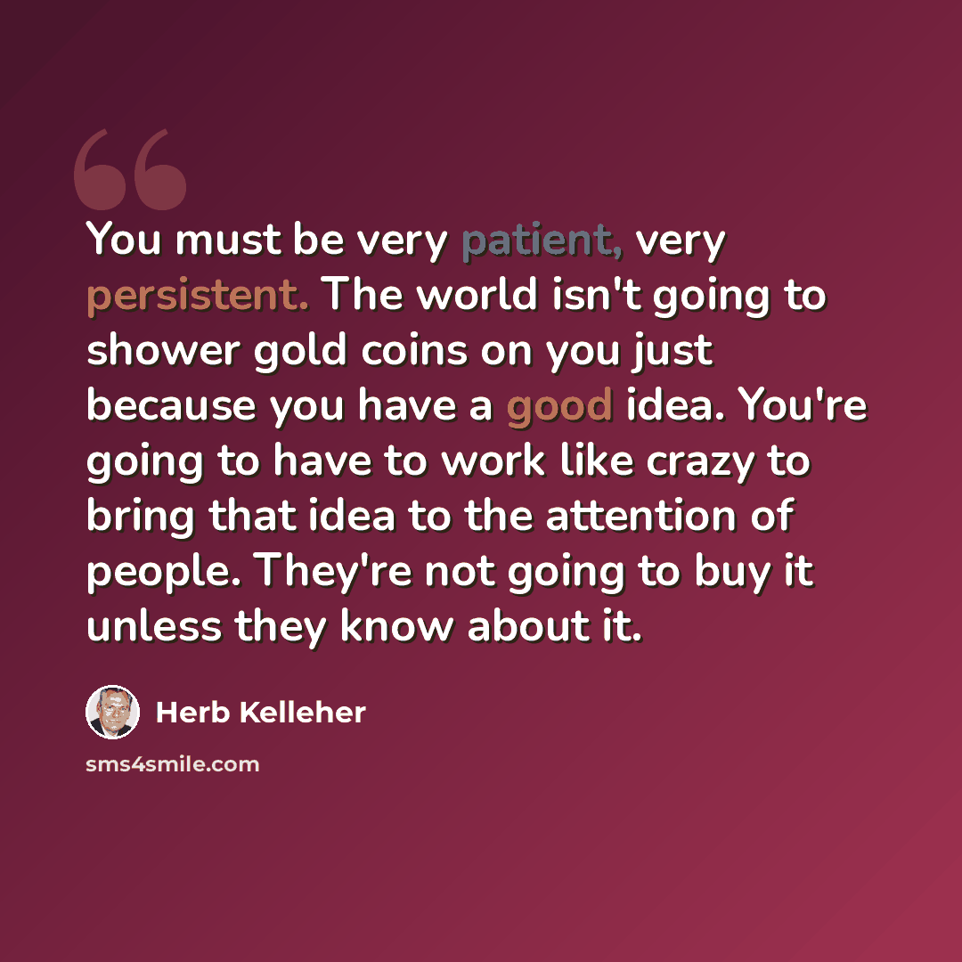 “You must be very patient, very persistent. The world isn't going to shower gold coins on you just because you have a good idea. You're going to have to work like crazy to bring that idea to the attention of people. They're not going to buy it unless they know about it.” quote by Herb Kelleher