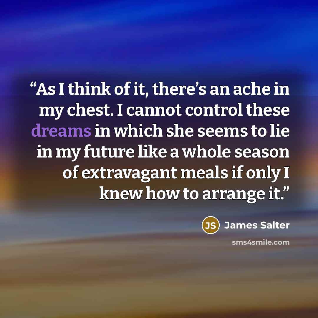 “As I think of it, there’s an ache in my chest. I cannot control these dreams in which she seems to lie in my future like a whole season of extravagant meals if only I knew how to arrange it.” quote by James Salter