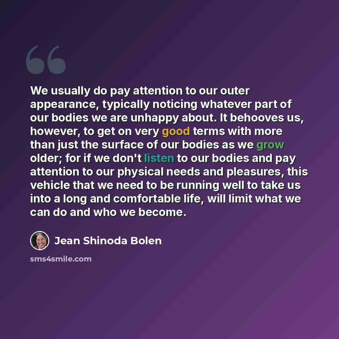 “We usually do pay attention to our outer appearance, typically noticing whatever part of our bodies we are unhappy about. It behooves us, however, to get on very good terms with more than just the surface of our bodies as we grow older; for if we don't listen to our bodies and pay attention to our…” quote by Jean Shinoda Bolen