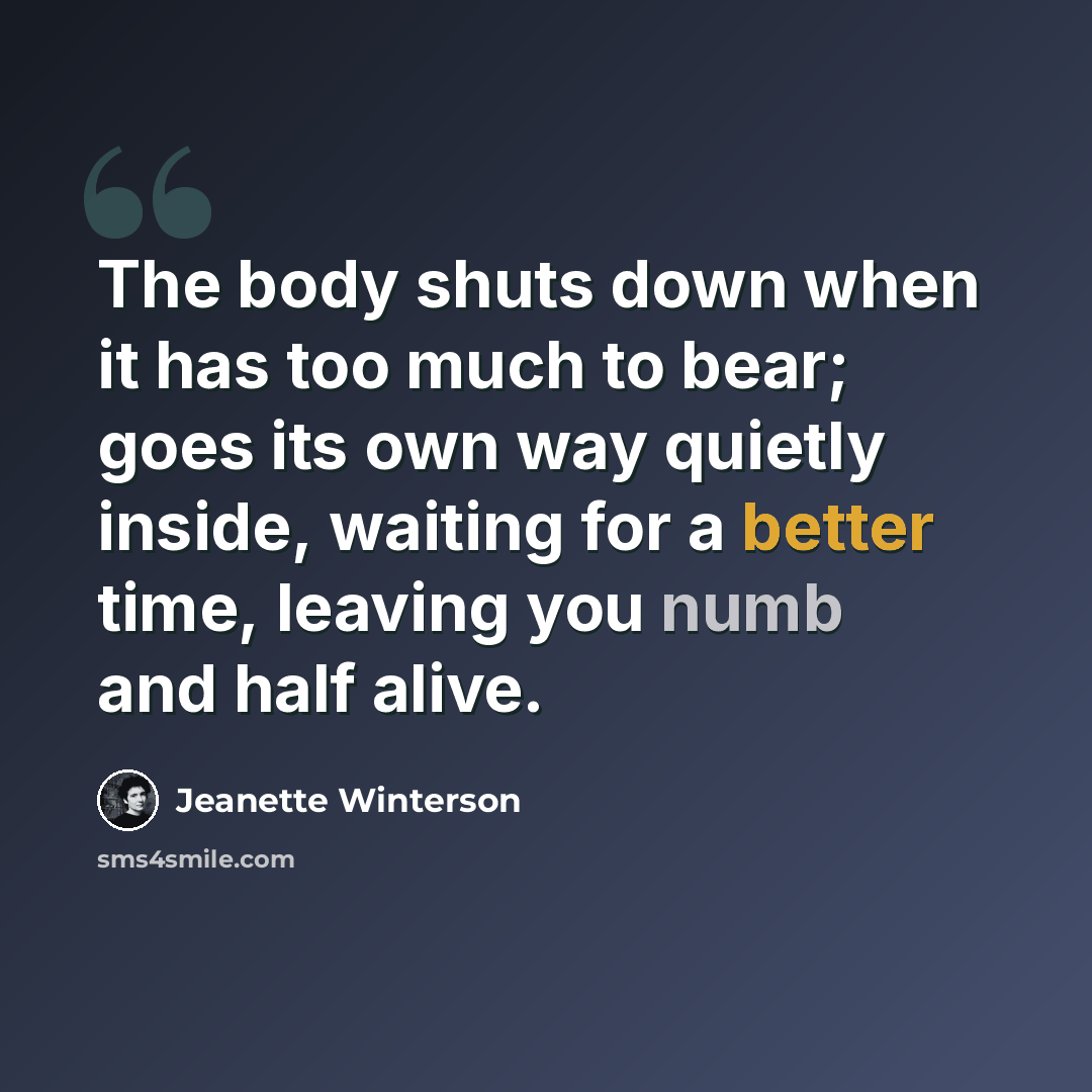 “The body shuts down when it has too much to bear; goes its own way quietly inside, waiting for a better time, leaving you numb and half alive.” quote by Jeanette Winterson